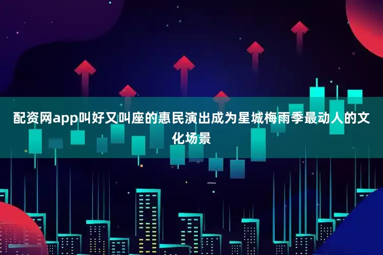 配资网app叫好又叫座的惠民演出成为星城梅雨季最动人的文化场景