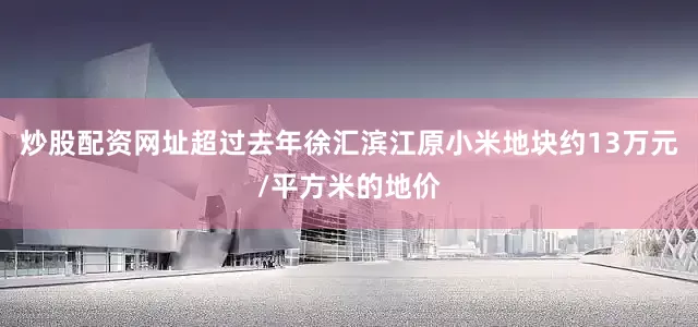 炒股配资网址超过去年徐汇滨江原小米地块约13万元/平方米的地价