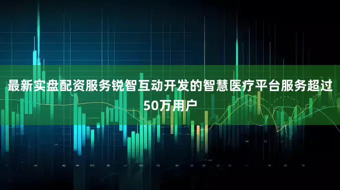 最新实盘配资服务锐智互动开发的智慧医疗平台服务超过50万用户