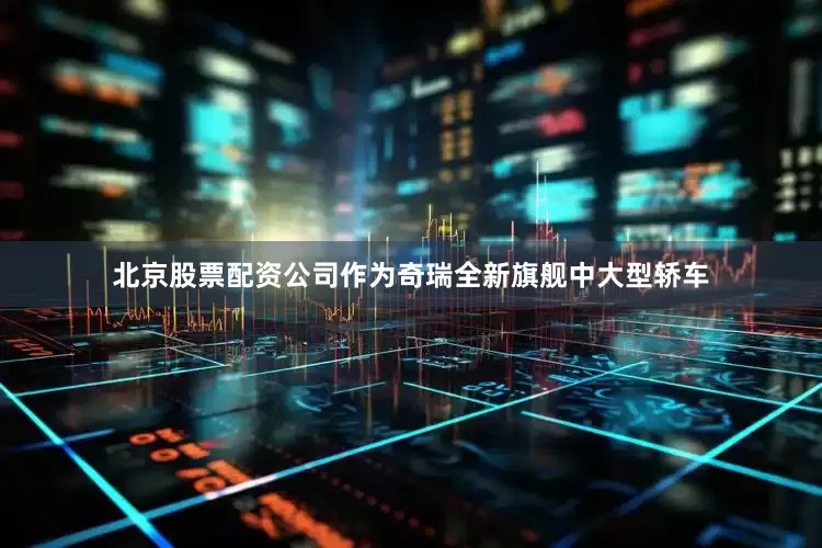 北京股票配资公司作为奇瑞全新旗舰中大型轿车