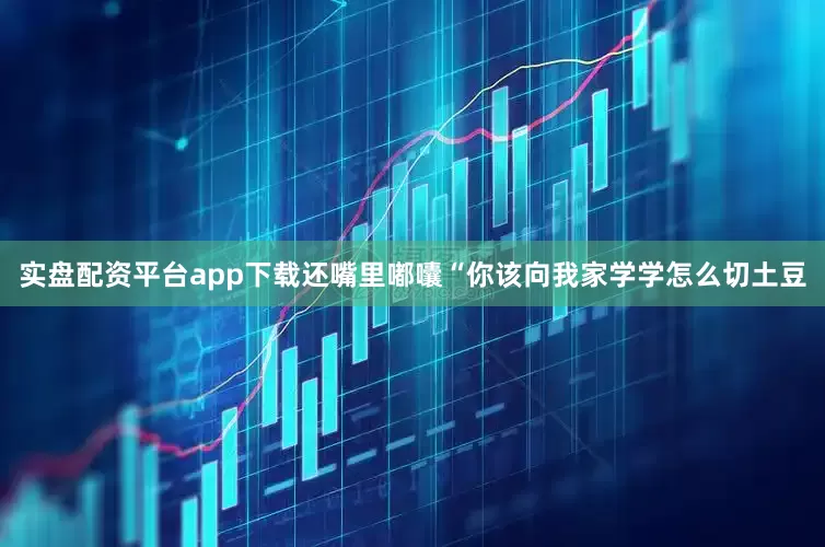 实盘配资平台app下载还嘴里嘟囔“你该向我家学学怎么切土豆