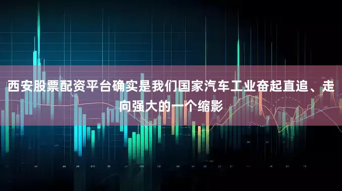 西安股票配资平台确实是我们国家汽车工业奋起直追、走向强大的一个缩影