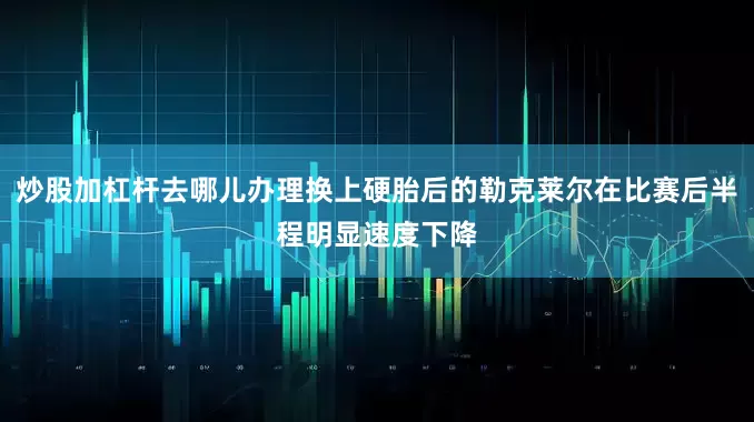 炒股加杠杆去哪儿办理换上硬胎后的勒克莱尔在比赛后半程明显速度下降